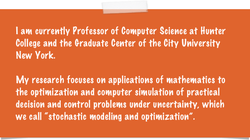 I am currently Professor of Computer Science at Hunter College and the Graduate Center of the City University New York. 

My research focuses on applications of mathematics to the optimization and computer simulation of practical decision and control problems under uncertainty, which we call “stochastic modeling and optimization”. 